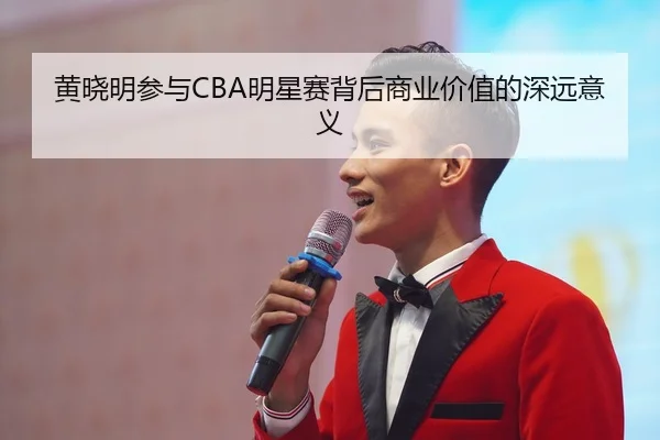 黄晓明参与CBA明星赛背后商业价值的深远意义 - 188sports